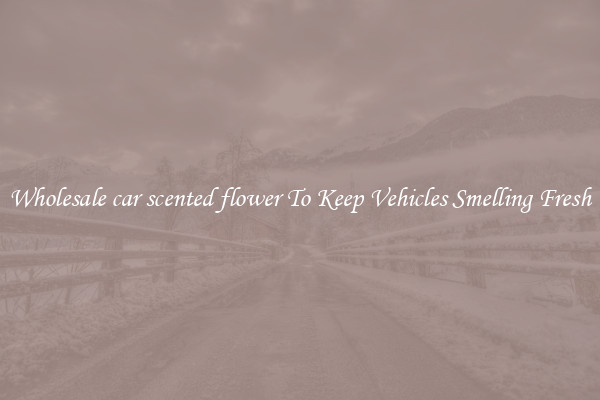Wholesale car scented flower To Keep Vehicles Smelling Fresh
