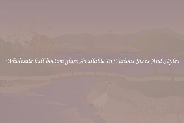 Wholesale ball bottom glass Available In Various Sizes And Styles