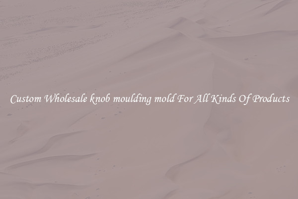 Custom Wholesale knob moulding mold For All Kinds Of Products